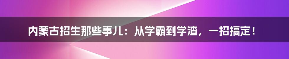 内蒙古招生那些事儿:从学霸到学渣,一招搞定!