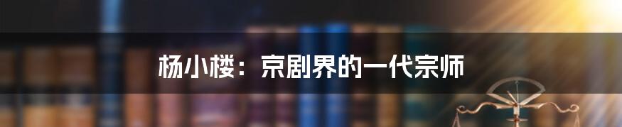 杨小楼:京剧界的一代宗师