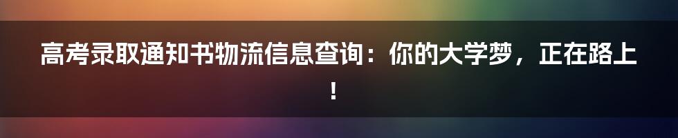 高考录取通知书物流信息查询:你的大学梦,正在路上!