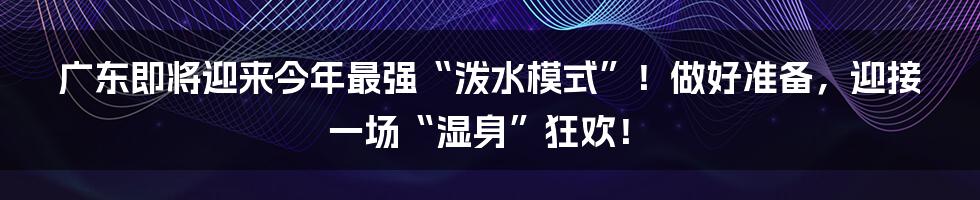 广东即将迎来今年最强“泼水模式”！做好准备，迎接一场“湿身”狂欢！