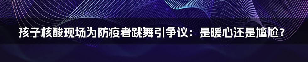 孩子核酸现场为防疫者跳舞引争议：是暖心还是尴尬？