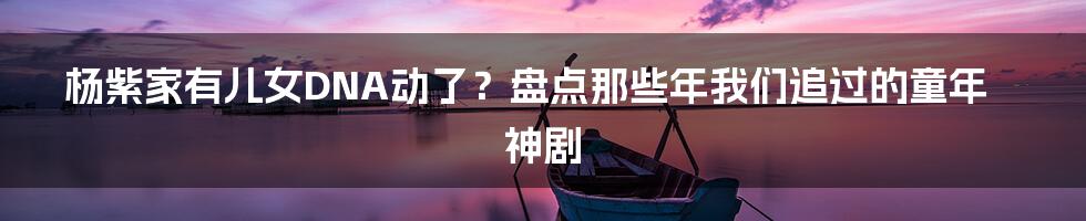 杨紫家有儿女DNA动了？盘点那些年我们追过的童年神剧