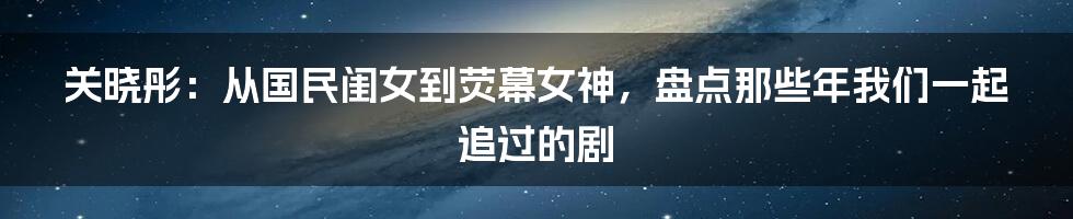 关晓彤：从国民闺女到荧幕女神，盘点那些年我们一起追过的剧