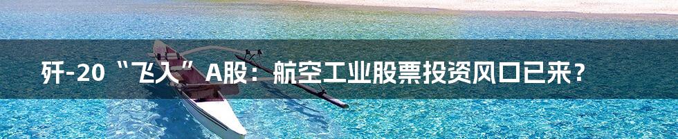 歼-20“飞入”A股:航空工业股票投资风口已来?