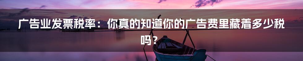 广告业发票税率:你真的知道你的广告费里藏着多少税吗?