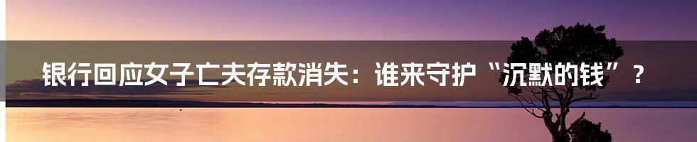 银行回应女子亡夫存款消失：谁来守护“沉默的钱”？