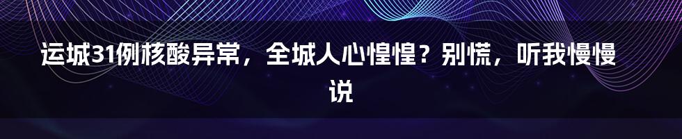 运城31例核酸异常,全城人心惶惶?别慌,听我慢慢说