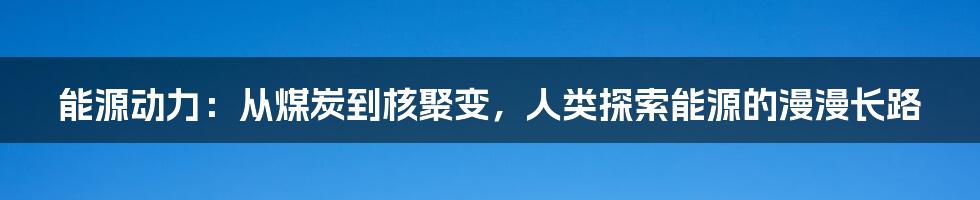 能源动力:从煤炭到核聚变,人类探索能源的漫漫长路