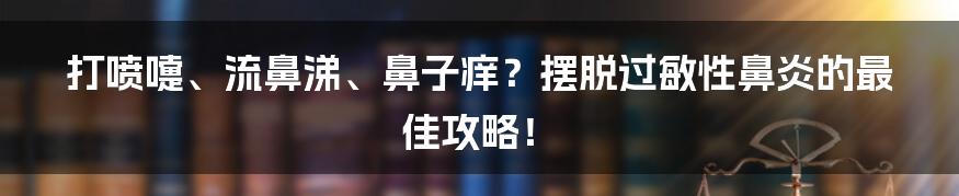 打喷嚏、流鼻涕、鼻子痒?摆脱过敏性鼻炎的最佳攻略!