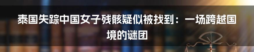 泰国失踪中国女子残骸疑似被找到:一场跨越国境的谜团