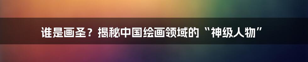 谁是画圣？揭秘中国绘画领域的“神级人物”