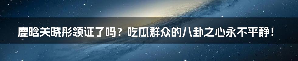 鹿晗关晓彤领证了吗?吃瓜群众的八卦之心永不平静!
