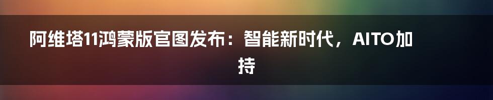 阿维塔11鸿蒙版官图发布:智能新时代,AITO加持