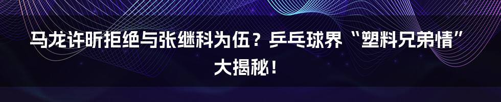 马龙许昕拒绝与张继科为伍？乒乓球界“塑料兄弟情”大揭秘！