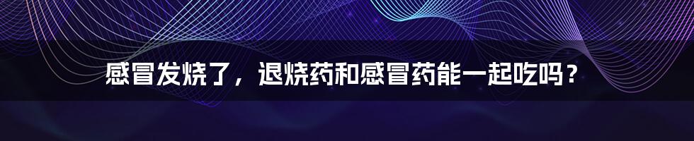 感冒发烧了,退烧药和感冒药能一起吃吗?
