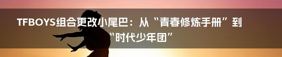 TFBOYS组合更改小尾巴:从“青春修炼手册”到“时代少年团”