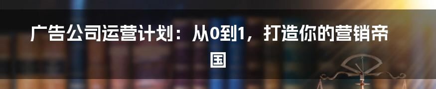 广告公司运营计划:从0到1,打造你的营销帝国