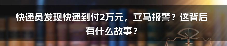 快递员发现快递到付2万元,立马报警?这背后有什么故事?