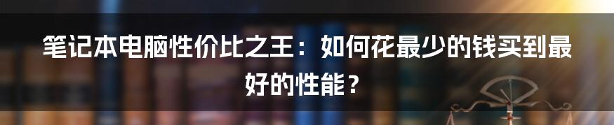笔记本电脑性价比之王:如何花最少的钱买到最好的性能?