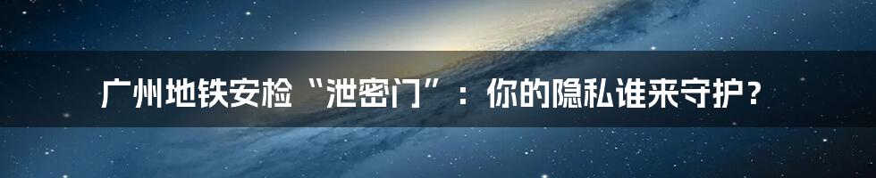 广州地铁安检“泄密门”:你的隐私谁来守护?