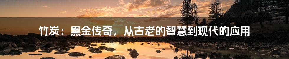 竹炭:黑金传奇,从古老的智慧到现代的应用