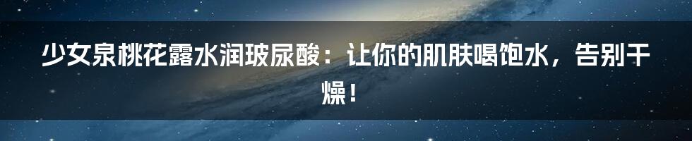 少女泉桃花露水润玻尿酸:让你的肌肤喝饱水,告别干燥!