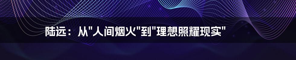陆远:从"人间烟火"到"理想照耀现实"
