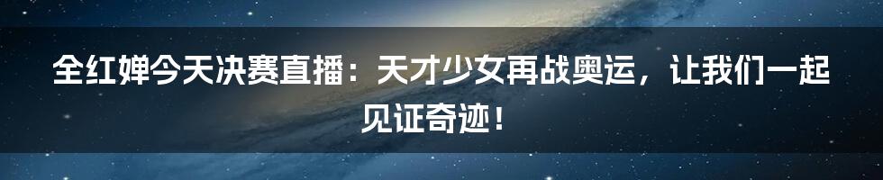 全红婵今天决赛直播:天才少女再战奥运,让我们一起见证奇迹!