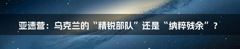 亚速营:乌克兰的“精锐部队”还是“纳粹残余”?