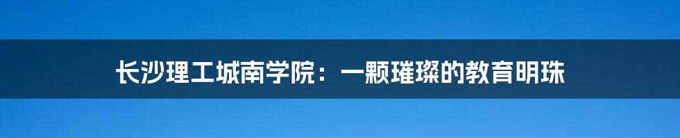 长沙理工城南学院:一颗璀璨的教育明珠