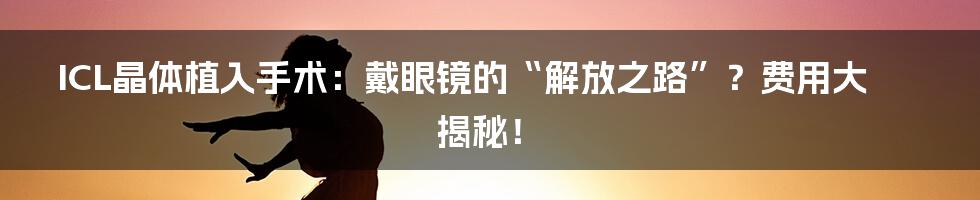 ICL晶体植入手术:戴眼镜的“解放之路”?费用大揭秘!