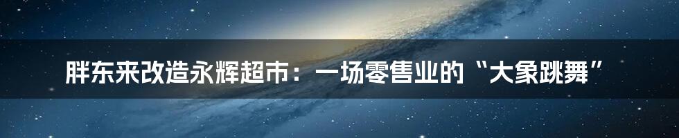 胖东来改造永辉超市：一场零售业的“大象跳舞”