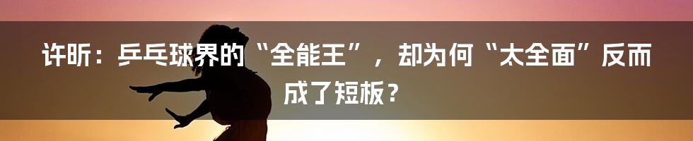 许昕：乒乓球界的“全能王”，却为何“太全面”反而成了短板？