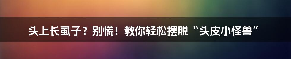 头上长虱子?别慌!教你轻松摆脱“头皮小怪兽”