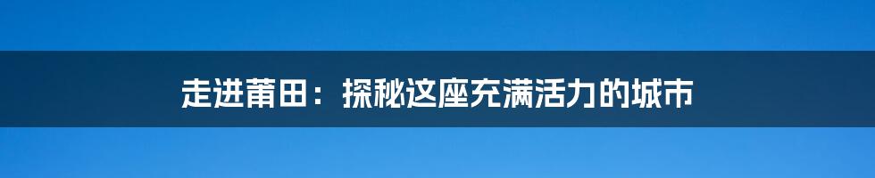 走进莆田:探秘这座充满活力的城市