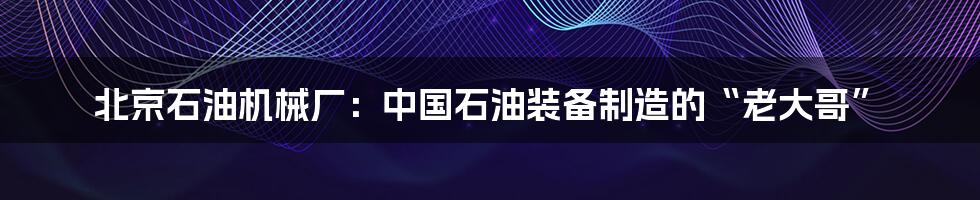 北京石油机械厂:中国石油装备制造的“老大哥”