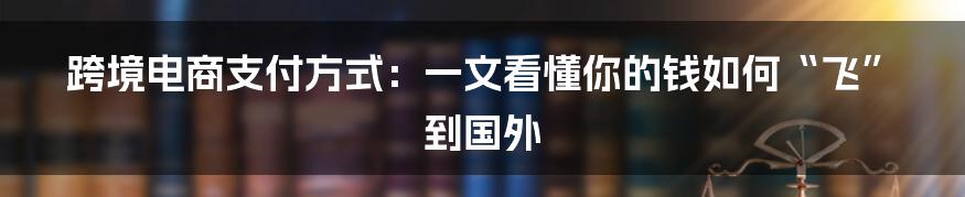 跨境电商支付方式：一文看懂你的钱如何“飞”到国外