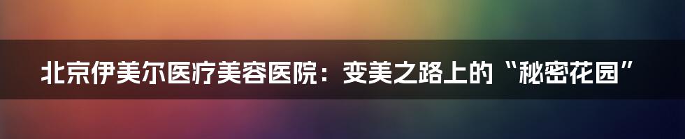 北京伊美尔医疗美容医院:变美之路上的“秘密花园”