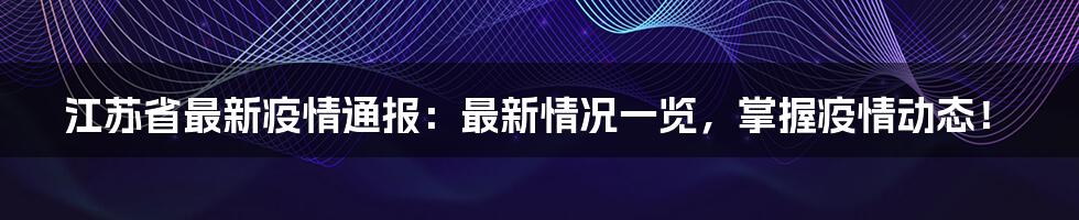 江苏省最新疫情通报:最新情况一览,掌握疫情动态!