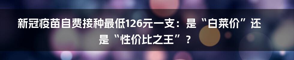 新冠疫苗自费接种最低126元一支:是“白菜价”还是“性价比之王”?