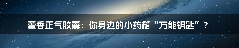 藿香正气胶囊:你身边的小药箱“万能钥匙”?