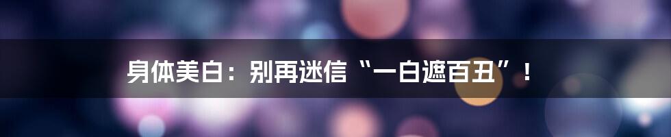 身体美白:别再迷信“一白遮百丑”!