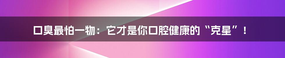 口臭最怕一物：它才是你口腔健康的“克星”！
