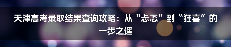 天津高考录取结果查询攻略:从“忐忑”到“狂喜”的一步之遥