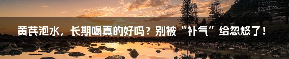 黄芪泡水,长期喝真的好吗?别被“补气”给忽悠了!