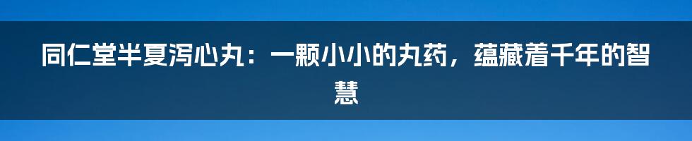 同仁堂半夏泻心丸：一颗小小的丸药，蕴藏着千年的智慧