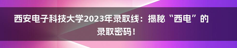 西安电子科技大学2023年录取线:揭秘“西电”的录取密码!