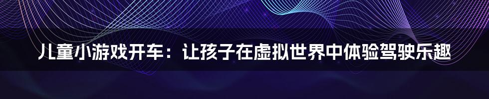 儿童小游戏开车:让孩子在虚拟世界中体验驾驶乐趣