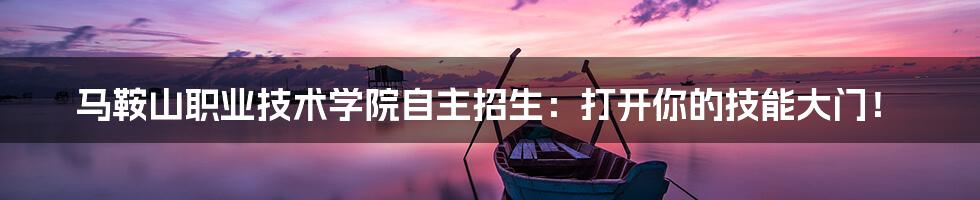 马鞍山职业技术学院自主招生:打开你的技能大门!
