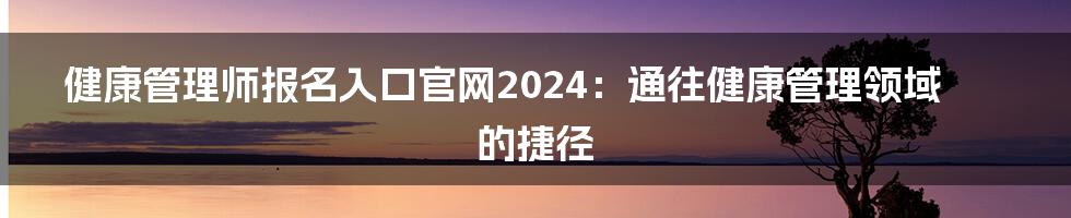 健康管理师报名入口官网2024:通往健康管理领域的捷径